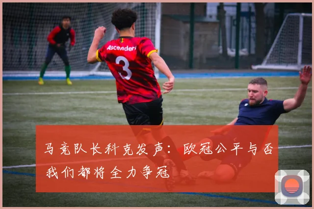 马竞队长科克发声：欧冠公平与否 我们都将全力争冠