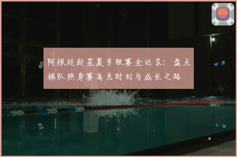 阿根廷新星夏季联赛全记录：盘点梯队热身赛高光时刻与成长之路