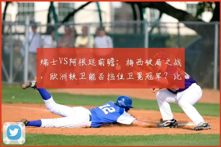 瑞士VS阿根廷前瞻：梅西破局之战，欧洲铁卫能否挡住卫冕冠军？比赛看点解析