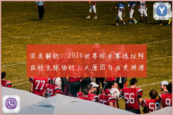 深度解析：2026世界杯决赛选址阿兹特克球场的三大原因与历史渊源