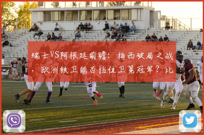 瑞士VS阿根廷前瞻:梅西破局之战,欧洲铁卫能否挡住卫冕冠军?比赛看点解析