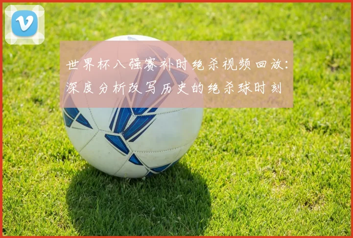 世界杯八强赛补时绝杀视频回放:深度分析改写历史的绝杀球时刻
