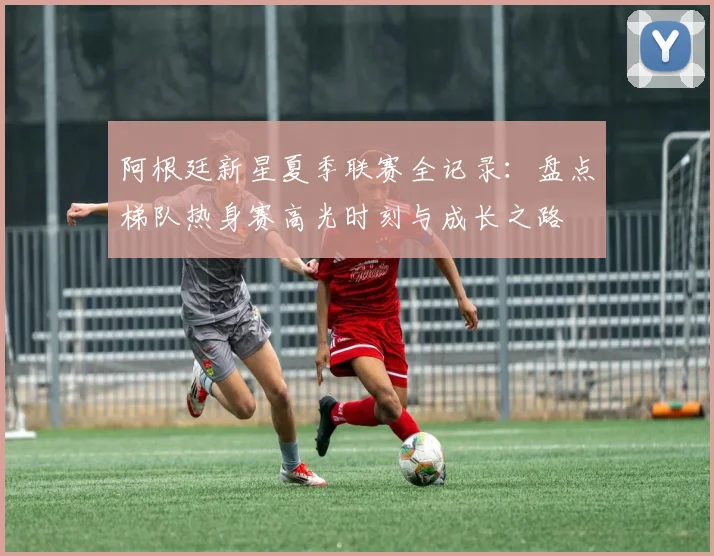 阿根廷新星夏季联赛全记录:盘点梯队热身赛高光时刻与成长之路